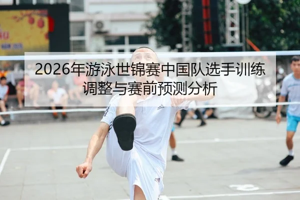 2026年游泳世锦赛中国队选手训练调整与赛前预测分析