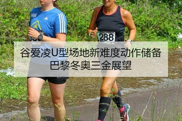 谷爱凌U型场地新难度动作储备 巴黎冬奥三金展望