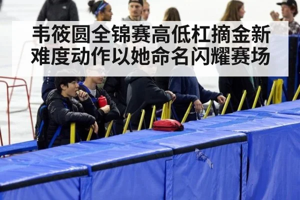 韦筱圆全锦赛高低杠摘金新难度动作以她命名闪耀赛场