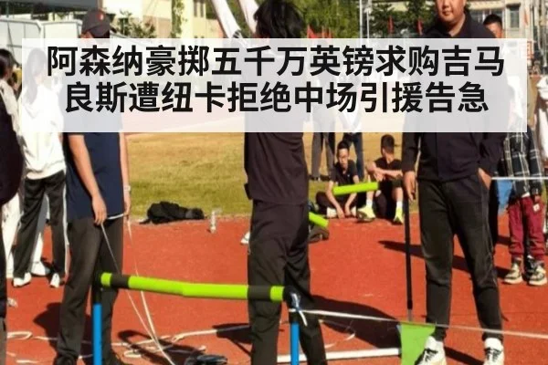 阿森纳豪掷五千万英镑求购吉马良斯遭纽卡拒绝中场引援告急